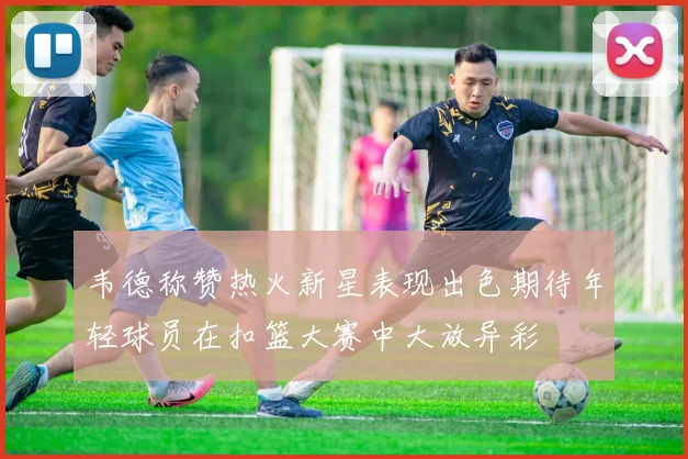 韦德称赞热火新星表现出色期待年轻球员在扣篮大赛中大放异彩