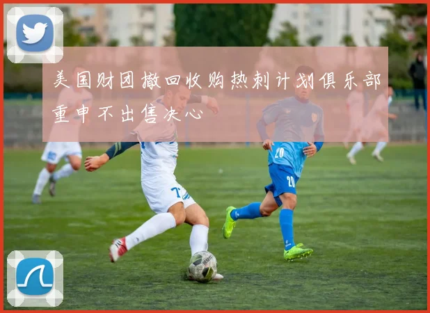 美国财团撤回收购热刺计划俱乐部重申不出售决心