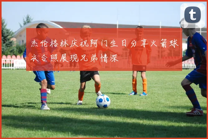 杰伦格林庆祝阿门生日分享火箭球衣合照展现兄弟情深